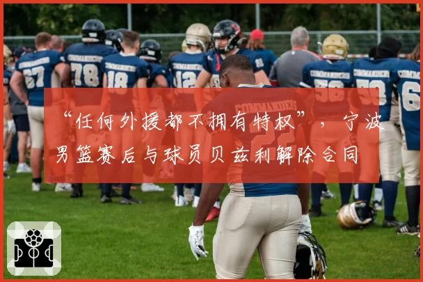 “任何外援都不拥有特权”，宁波男篮赛后与球员贝兹利解除合同