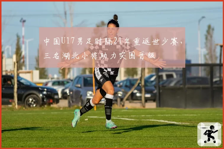 中国U17男足时隔21年重返世少赛，三名湖北小将助力突围晋级