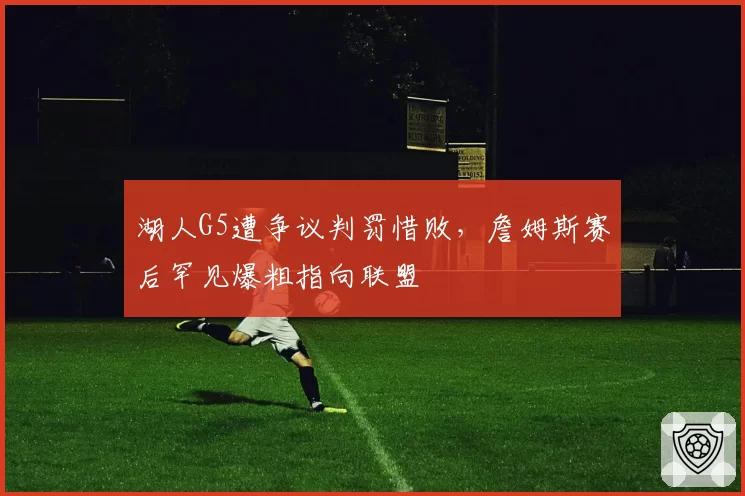 湖人G5遭争议判罚惜败,詹姆斯赛后罕见爆粗指向联盟