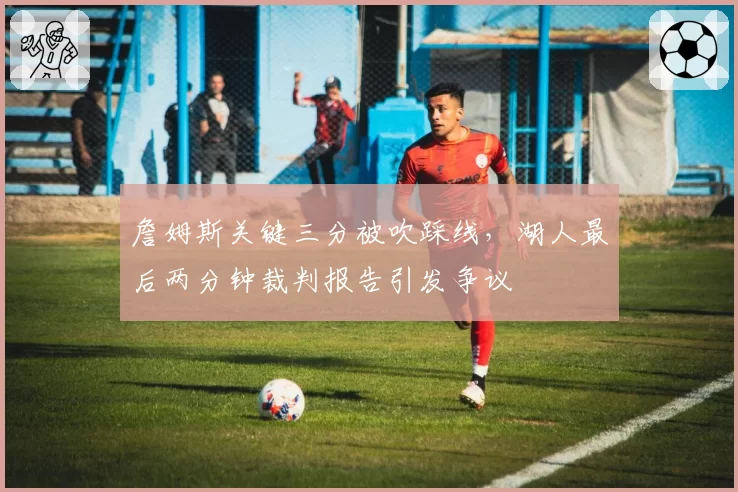 詹姆斯关键三分被吹踩线，湖人最后两分钟裁判报告引发争议