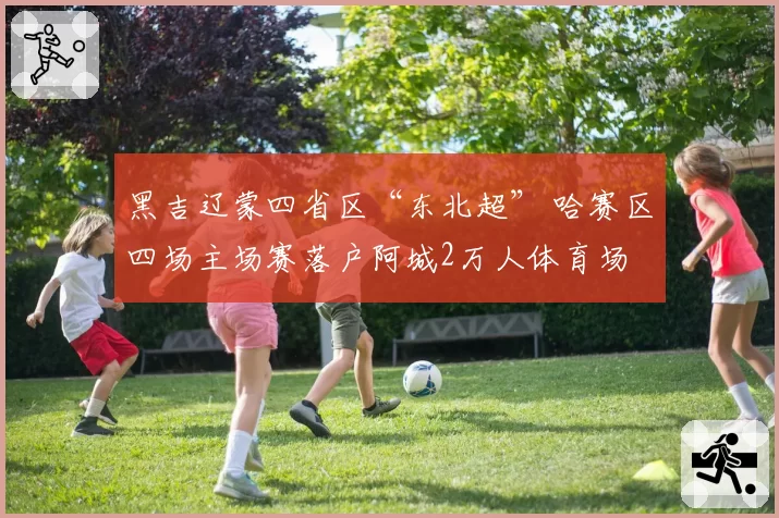 黑吉辽蒙四省区“东北超” 哈赛区四场主场赛落户阿城2万人体育场