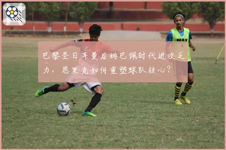巴黎圣日耳曼后姆巴佩时代进攻乏力，恩里克如何重塑球队核心？