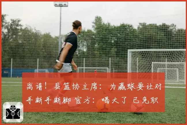 离谱！县篮协主席：为赢球要让对手断手断脚 官方：喝大了 已免职