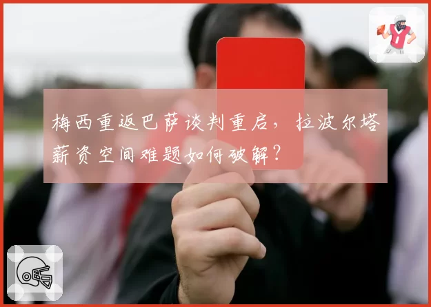 梅西重返巴萨谈判重启,拉波尔塔薪资空间难题如何破解?
