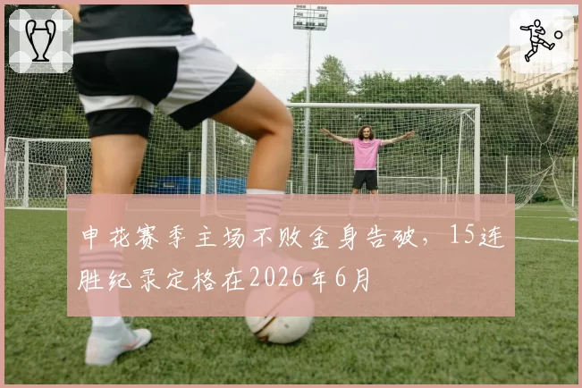 申花赛季主场不败金身告破,15连胜纪录定格在2026年6月