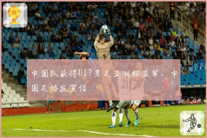 中国队获得U17男足亚洲杯亚军,中国足协发贺信