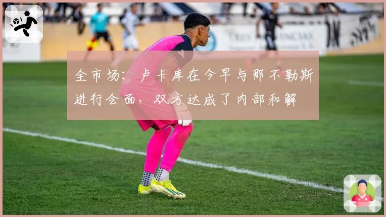 全市场：卢卡库在今早与那不勒斯进行会面，双方达成了内部和解