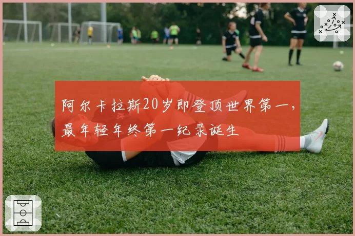 阿尔卡拉斯20岁即登顶世界第一,最年轻年终第一纪录诞生