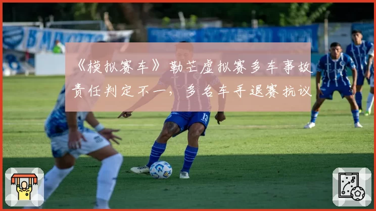 《模拟赛车》勒芒虚拟赛多车事故责任判定不一，多名车手退赛抗议