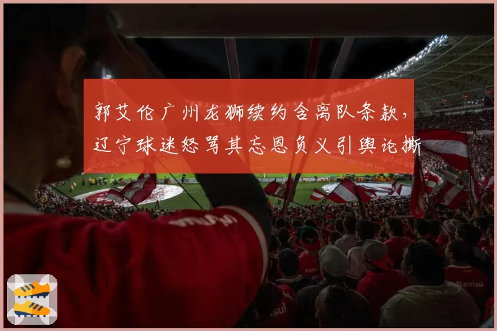 郭艾伦广州龙狮续约含离队条款,辽宁球迷怒骂其忘恩负义引舆论撕裂
