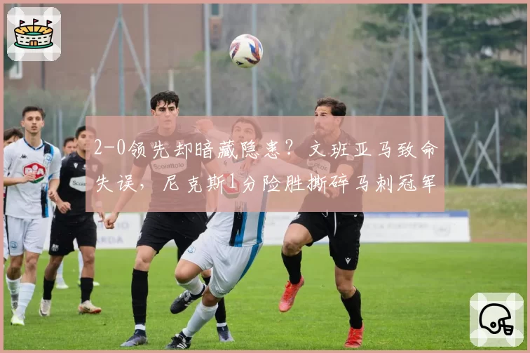 2-0领先却暗藏隐患？文班亚马致命失误，尼克斯1分险胜撕碎马刺冠军梦