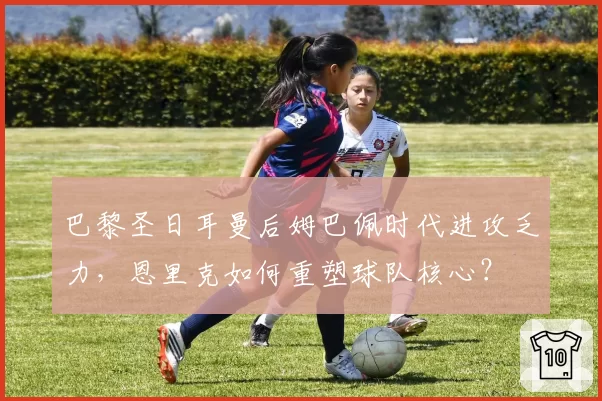 巴黎圣日耳曼后姆巴佩时代进攻乏力，恩里克如何重塑球队核心？