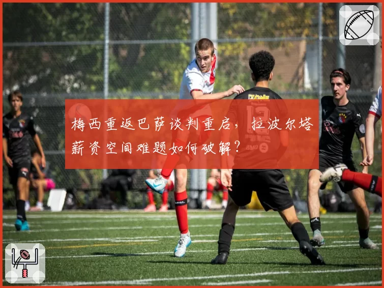 梅西重返巴萨谈判重启,拉波尔塔薪资空间难题如何破解?