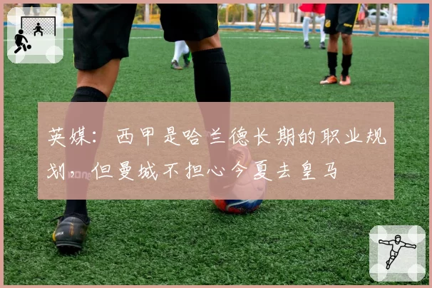 英媒：西甲是哈兰德长期的职业规划，但曼城不担心今夏去皇马