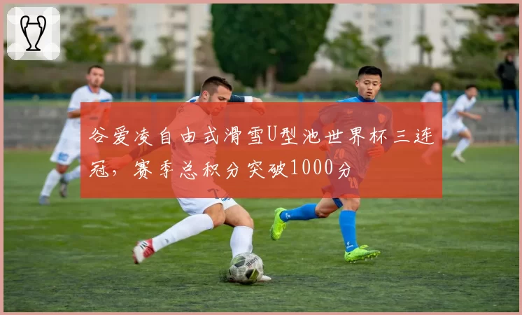 谷爱凌自由式滑雪U型池世界杯三连冠,赛季总积分突破1000分
