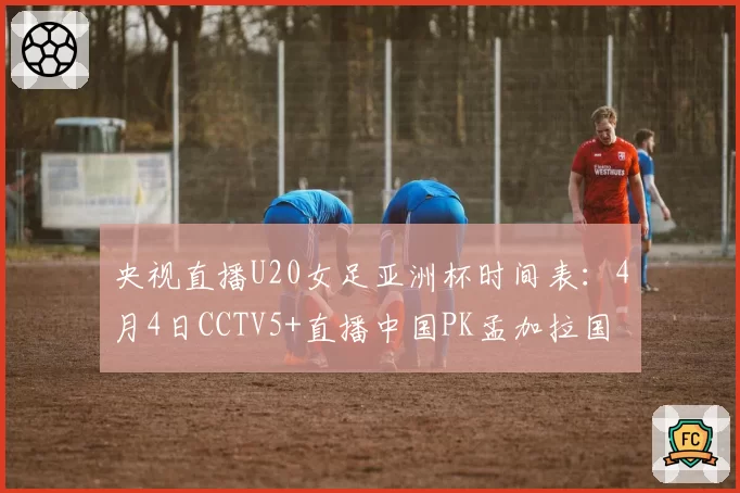 央视直播U20女足亚洲杯时间表:4月4日CCTV5+直播中国PK孟加拉国