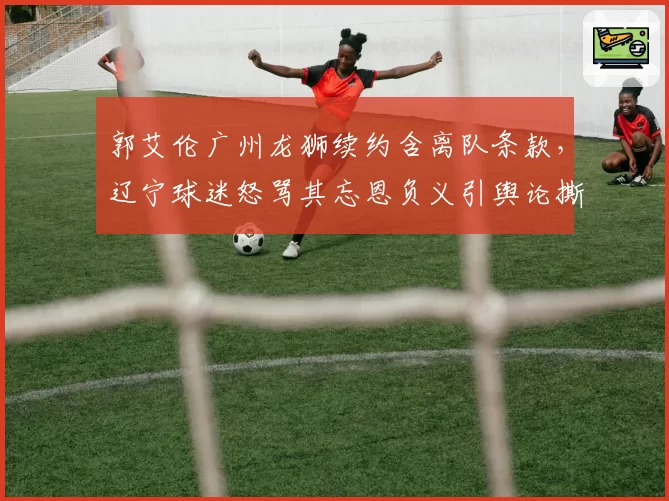 郭艾伦广州龙狮续约含离队条款,辽宁球迷怒骂其忘恩负义引舆论撕裂