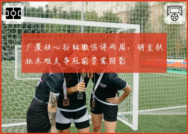 广厦核心孙铭徽伤停两周，胡金秋独木难支争冠前景蒙阴影