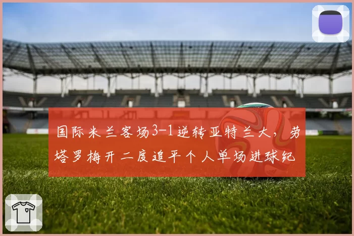 国际米兰客场3-1逆转亚特兰大，劳塔罗梅开二度追平个人单场进球纪录