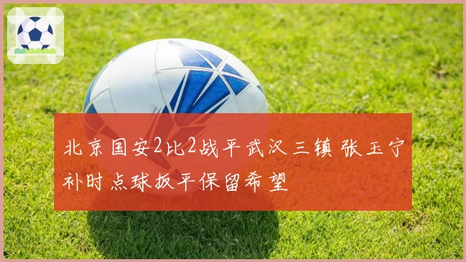 北京国安2比2战平武汉三镇 张玉宁补时点球扳平保留希望