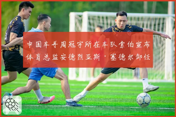 中国车手周冠宇所在车队索伯宣布体育总监安德烈亚斯·塞德尔卸任