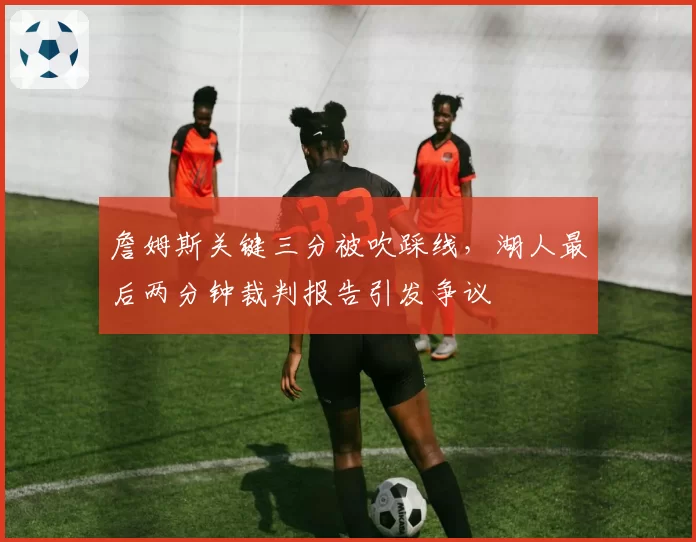 詹姆斯关键三分被吹踩线，湖人最后两分钟裁判报告引发争议