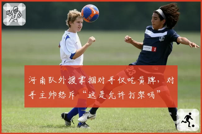 河南队外援掌掴对手仅吃黄牌，对手主帅怒斥“这是允许打架吗”