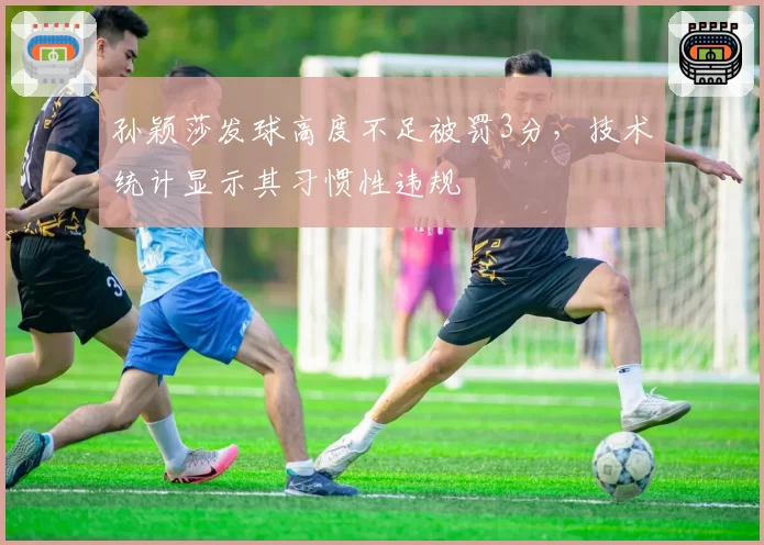 孙颖莎发球高度不足被罚3分，技术统计显示其习惯性违规