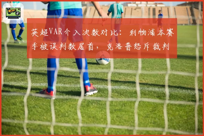英超VAR介入次数对比：利物浦本赛季被误判数居首，克洛普怒斥裁判系统