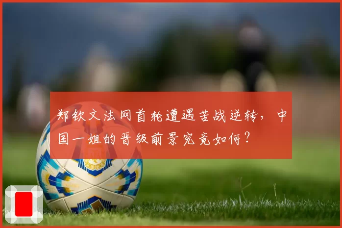 郑钦文法网首轮遭遇苦战逆转,中国一姐的晋级前景究竟如何?