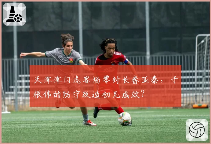天津津门虎客场零封长春亚泰，于根伟的防守改造初见成效？
