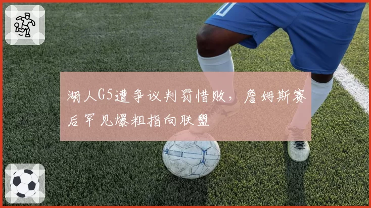 湖人G5遭争议判罚惜败,詹姆斯赛后罕见爆粗指向联盟