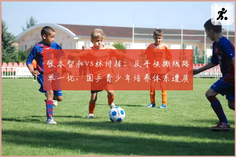 张本智和vs林诗栋：反手快撕线路单一化，国乒青少年培养体系遭质疑战术创新不足