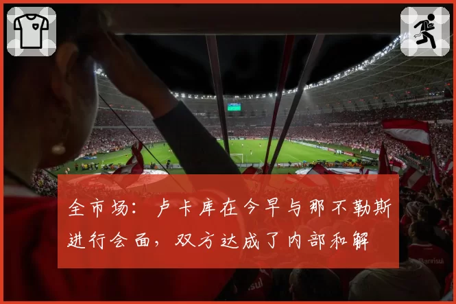 全市场：卢卡库在今早与那不勒斯进行会面，双方达成了内部和解