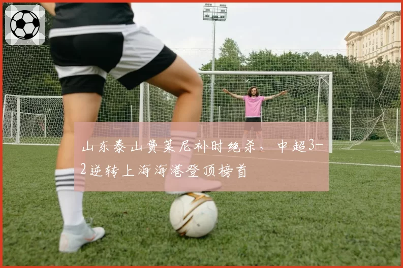 山东泰山费莱尼补时绝杀,中超3-2逆转上海海港登顶榜首