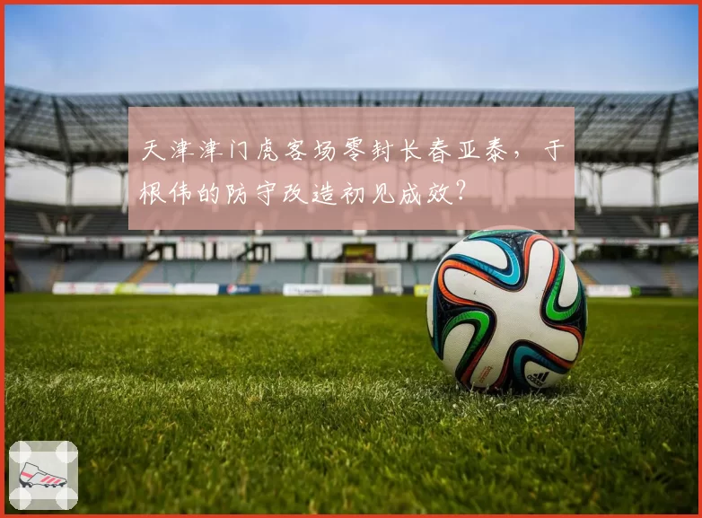天津津门虎客场零封长春亚泰，于根伟的防守改造初见成效？