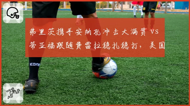 弗里茨携手安纳孔冲击大满贯 vs 蒂亚福跟随费雷拉稳扎稳打,美国男网教练团队路线对比