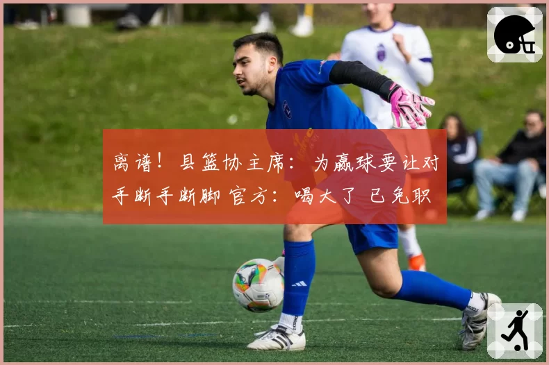 离谱！县篮协主席：为赢球要让对手断手断脚 官方：喝大了 已免职