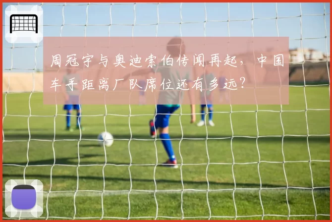 周冠宇与奥迪索伯传闻再起,中国车手距离厂队席位还有多远?