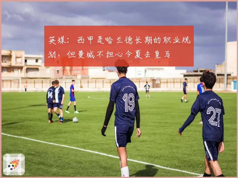 英媒：西甲是哈兰德长期的职业规划，但曼城不担心今夏去皇马