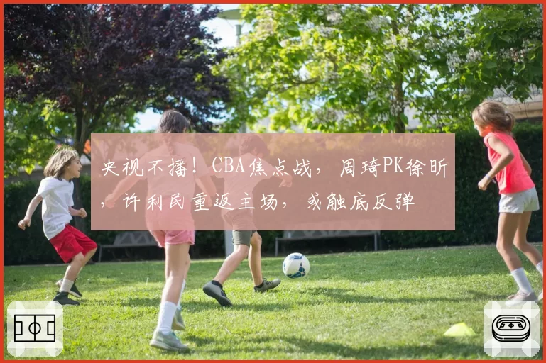 央视不播!CBA焦点战,周琦PK徐昕,许利民重返主场,或触底反弹