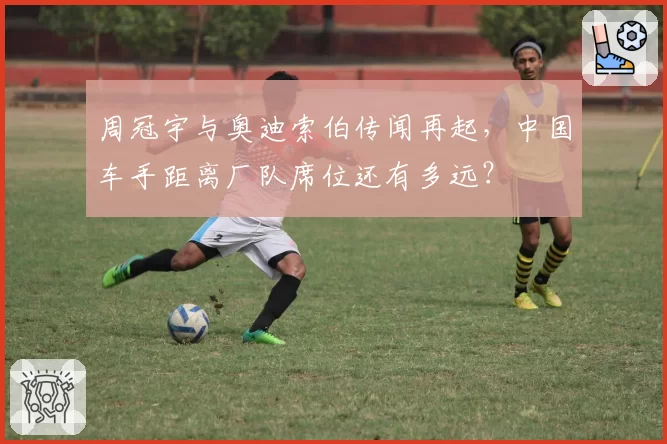 周冠宇与奥迪索伯传闻再起，中国车手距离厂队席位还有多远？