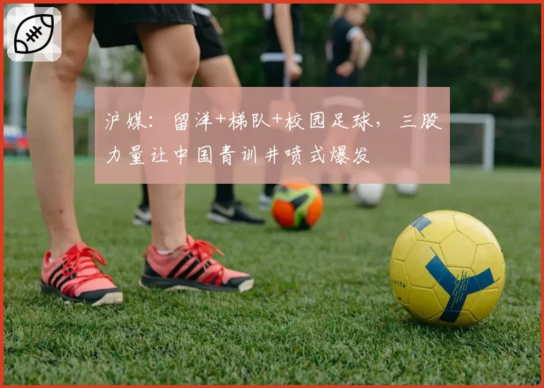 沪媒：留洋+梯队+校园足球，三股力量让中国青训井喷式爆发
