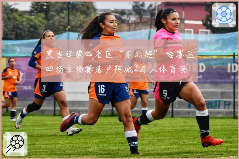 黑吉辽蒙四省区“东北超” 哈赛区四场主场赛落户阿城2万人体育场