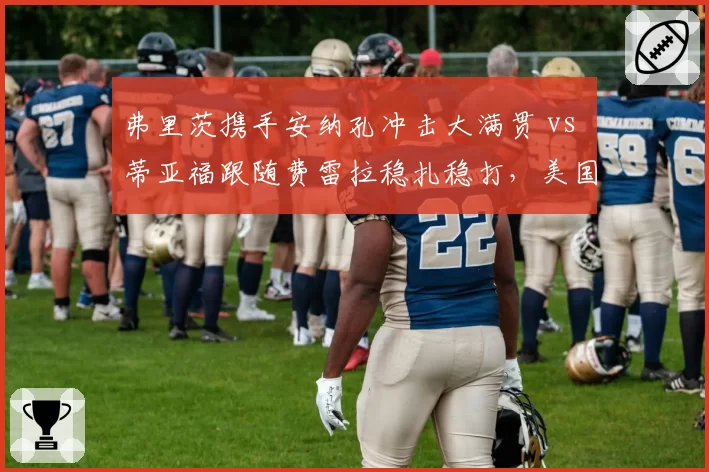 弗里茨携手安纳孔冲击大满贯 vs 蒂亚福跟随费雷拉稳扎稳打,美国男网教练团队路线对比