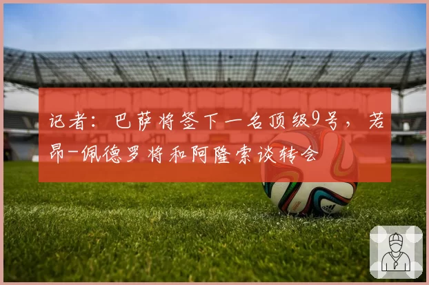 记者:巴萨将签下一名顶级9号,若昂-佩德罗将和阿隆索谈转会