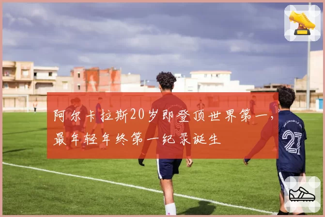 阿尔卡拉斯20岁即登顶世界第一,最年轻年终第一纪录诞生