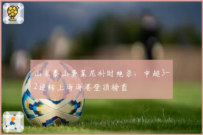 山东泰山费莱尼补时绝杀,中超3-2逆转上海海港登顶榜首