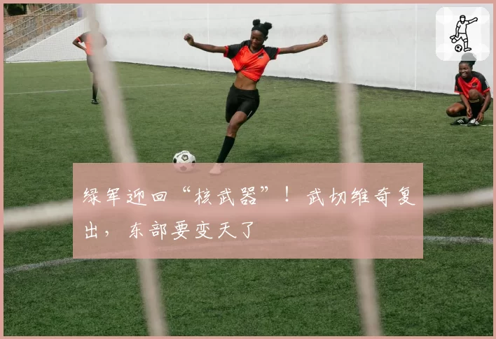 绿军迎回“核武器”！武切维奇复出，东部要变天了