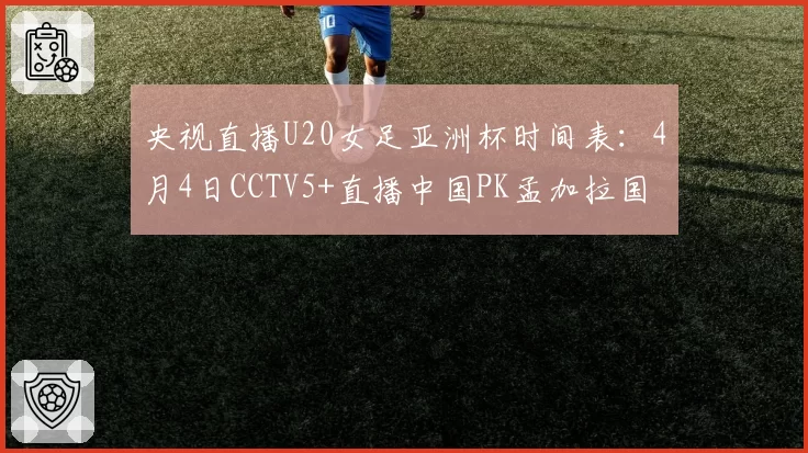 央视直播U20女足亚洲杯时间表:4月4日CCTV5+直播中国PK孟加拉国